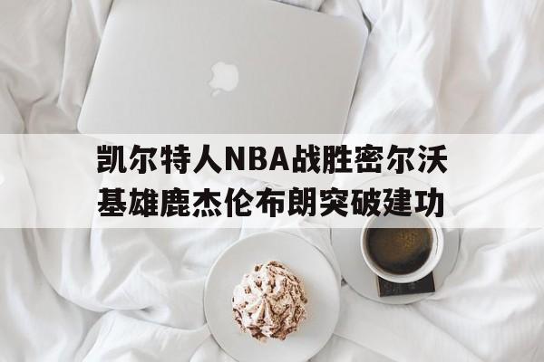 kaiyun_凯尔特人vs雄鹿g3